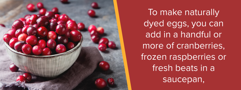 To make naturally dyed eggs, you can add in a handful or more of cranberries, frozen raspberries, or fresh beats in a saucepan