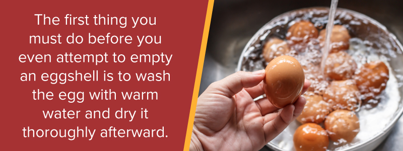 The first thin you must do before you even attempt to empty an eggshell is to wash the egg with warm water and dry it thoroughly afterward